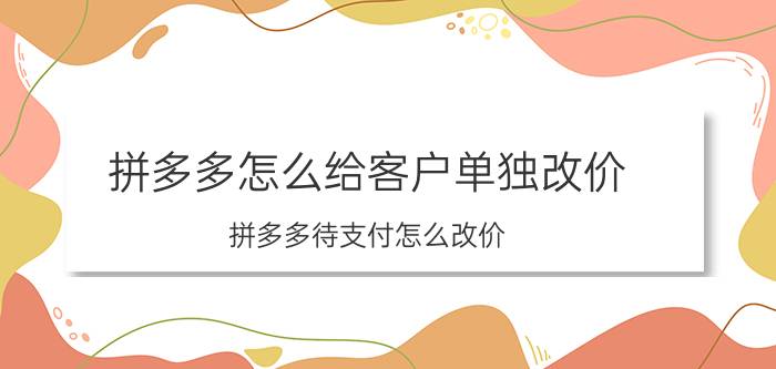 拼多多怎么给客户单独改价 拼多多待支付怎么改价？